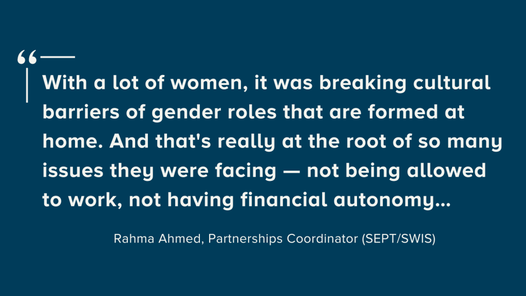 Dark blue background with white text that reads, "With a lot of women, it was breaking cultural barriers of gender roles that are formed at home. And that's really at the root of so many issues they're facing — not being allowed to work, not having financial autonomy..." This quote is by Rahma Ahmed, Partnerships Coordinator (SEPT/SWIS).