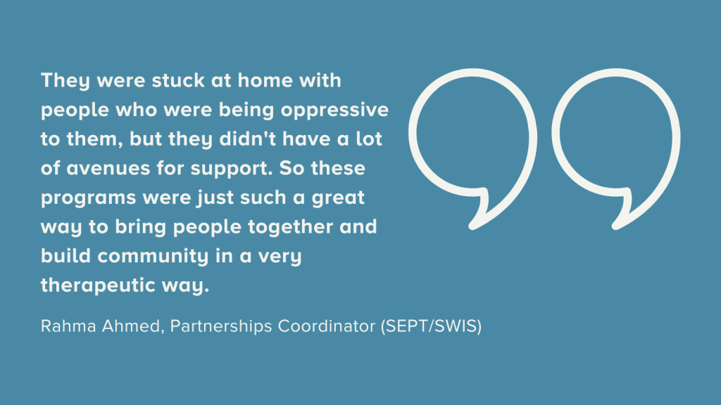 Dusty blue background with off white text that reads, "They were stuck at home with people who were being oppressive to them, but they didn't have a lot of avenues for support. So these programs were just such a great way to bring people together and build community in a very therapeutic way." This was said by Rahma Ahmed, Partnerships Coordinator (SEPT/SWIS). Beside the text is a large quotation mark.